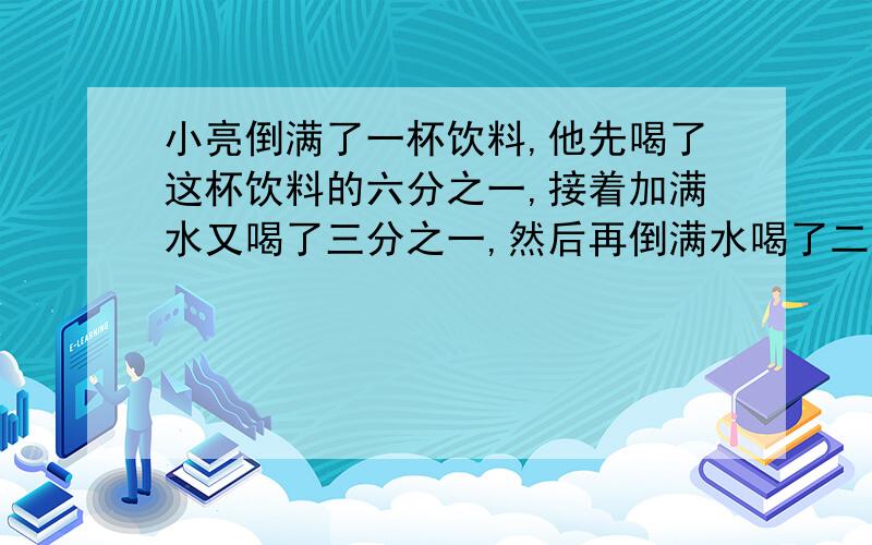 小亮倒满了一杯饮料,他先喝了这杯饮料的六分之一,接着加满水又喝了三分之一,然后再倒满水喝了二分之一.小亮倒满了一杯饮料,他先喝了这杯饮料的六分之一,接着加满水又喝了三分之一,然