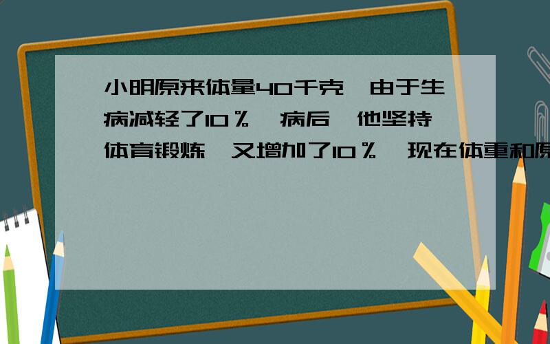 小明原来体量40千克,由于生病减轻了10％,病后,他坚持体育锻炼,又增加了10％,现在体重和原来比?