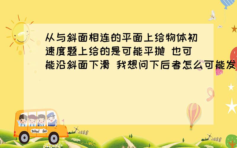 从与斜面相连的平面上给物体初速度题上给的是可能平抛 也可能沿斜面下滑 我想问下后者怎么可能发生?