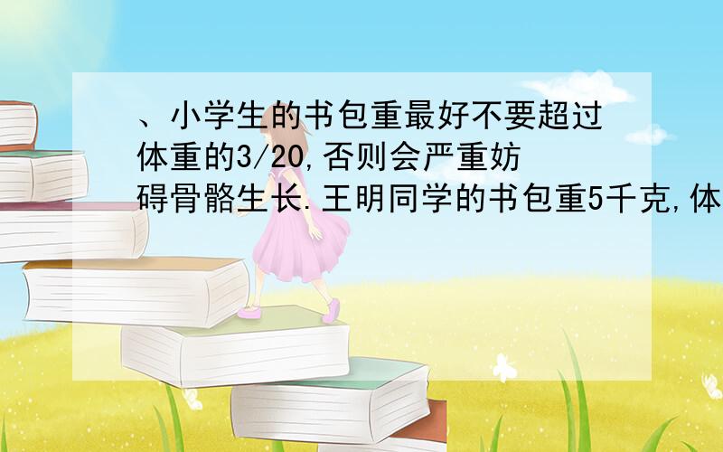 、小学生的书包重最好不要超过体重的3/20,否则会严重妨碍骨骼生长.王明同学的书包重5千克,体重30千克,