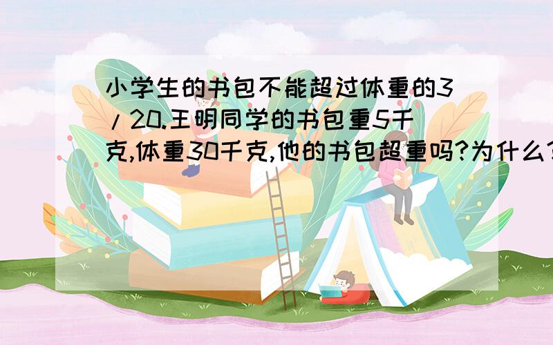 小学生的书包不能超过体重的3/20.王明同学的书包重5千克,体重30千克,他的书包超重吗?为什么?（列式解答）