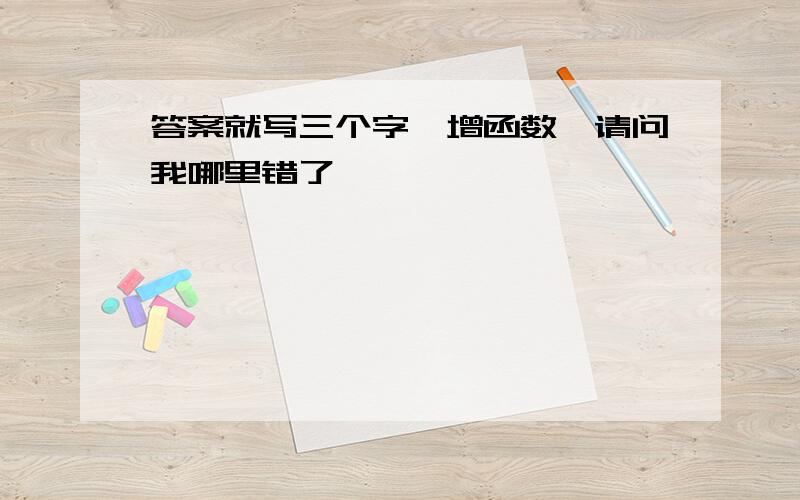 答案就写三个字,增函数,请问我哪里错了