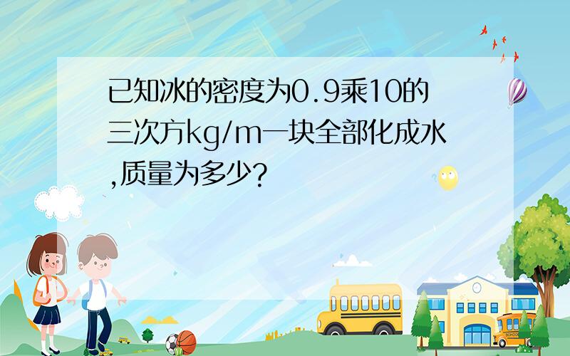 已知冰的密度为0.9乘10的三次方kg/m一块全部化成水,质量为多少?