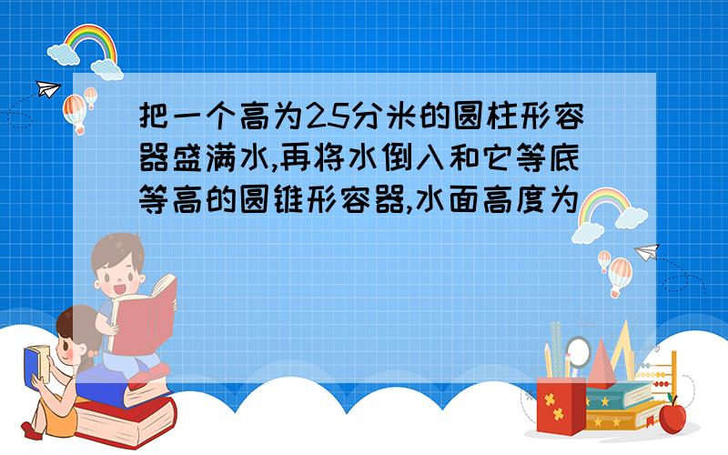 把一个高为25分米的圆柱形容器盛满水,再将水倒入和它等底等高的圆锥形容器,水面高度为（ ）