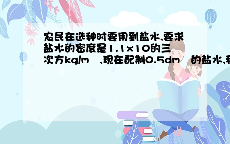 农民在选种时要用到盐水,要求盐水的密度是1.1x10的三次方kg/m³,现在配制0.5dm³的盐水,称其质量这样的盐水符合要求吗?如不符合要求,应如何配制称其质量为0.6kg