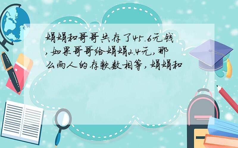 娟娟和哥哥共存了45.6元钱,如果哥哥给娟娟2.4元,那么两人的存款数相等,娟娟和