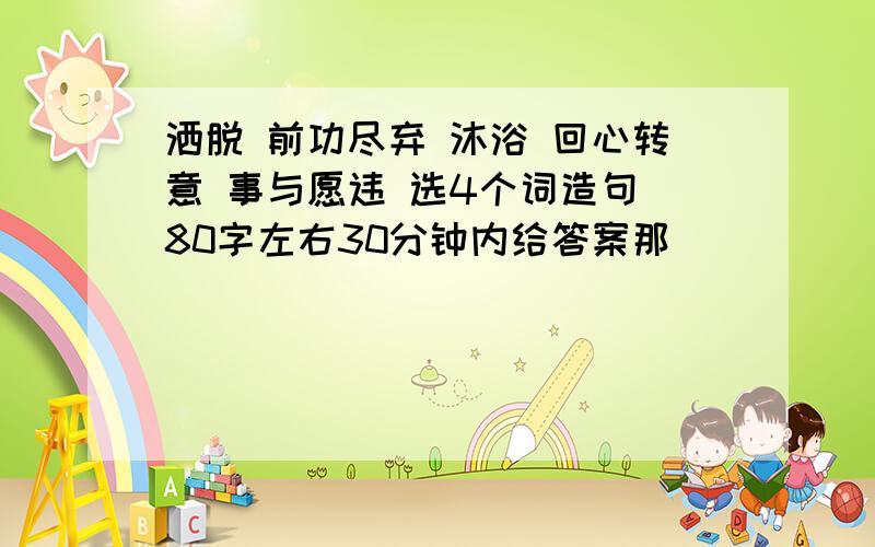 洒脱 前功尽弃 沐浴 回心转意 事与愿违 选4个词造句 80字左右30分钟内给答案那