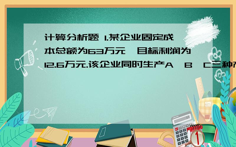 计算分析题 1.某企业固定成本总额为63万元,目标利润为12.6万元.该企业同时生产A、B、C三种产品,它计算分析题1.某企业固定成本总额为63万元,目标利润为12.6万元.该企业同时生产A、B、C三种产