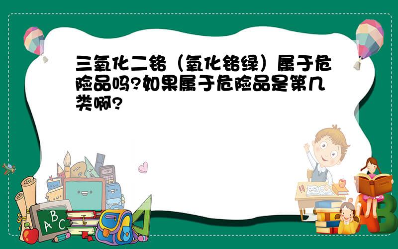 三氧化二铬（氧化铬绿）属于危险品吗?如果属于危险品是第几类啊?