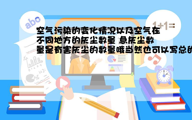 空气污染的变化情况以及空气在不同地方的灰尘数量 急灰尘数量是有害灰尘的数量哦当然也可以写总的灰尘数量注意 要真实 报告要详细谢谢了