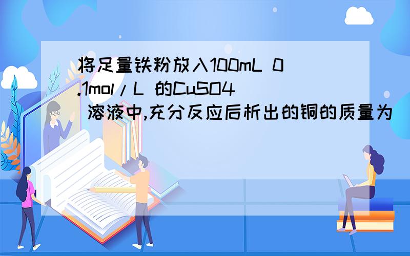 将足量铁粉放入100mL 0.1mol/L 的CuSO4 溶液中,充分反应后析出的铜的质量为