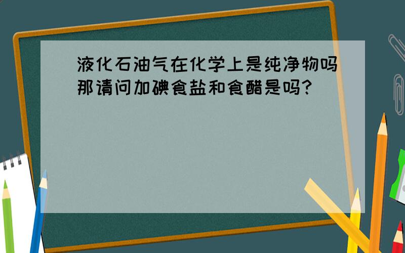 液化石油气在化学上是纯净物吗那请问加碘食盐和食醋是吗？