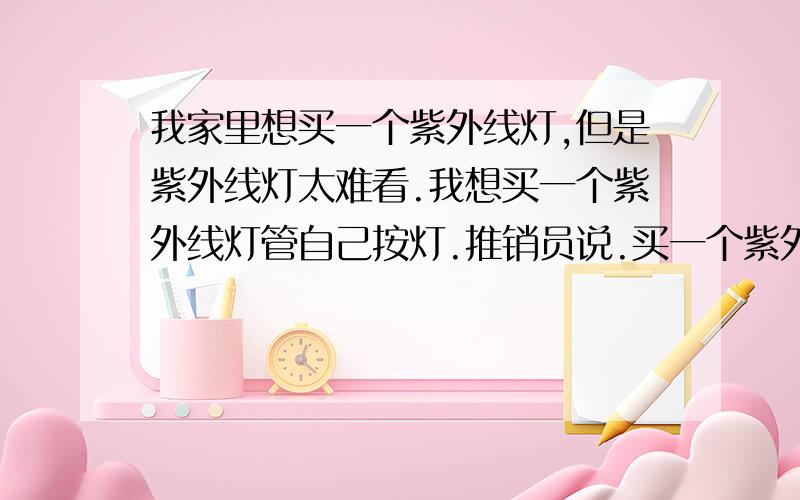 我家里想买一个紫外线灯,但是紫外线灯太难看.我想买一个紫外线灯管自己按灯.推销员说.买一个紫外线灯管没有,要配他的灯座,我觉得有点不可能.请问是不是真的要用他的做灯座才会起到作