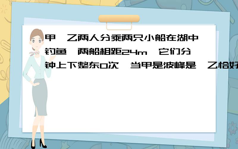 甲、乙两人分乘两只小船在湖中钓鱼,两船相距24m,它们分钟上下整东0次,当甲是波峰是,乙恰好是波谷,且甲乙间还有一个波峰,则水拨的速度为?