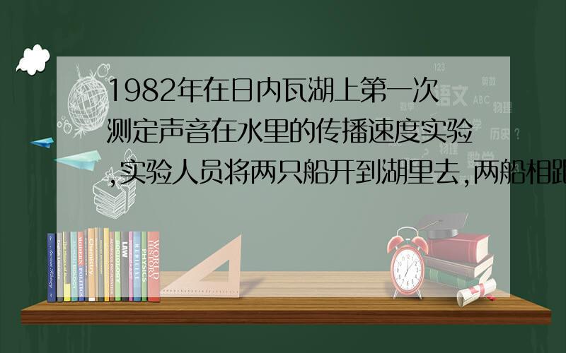 1982年在日内瓦湖上第一次测定声音在水里的传播速度实验,实验人员将两只船开到湖里去,两船相距13847米,甲船的实验人员像水立方一口钟,船上准备了一些火药点燃,乙船上的实验人员像水里