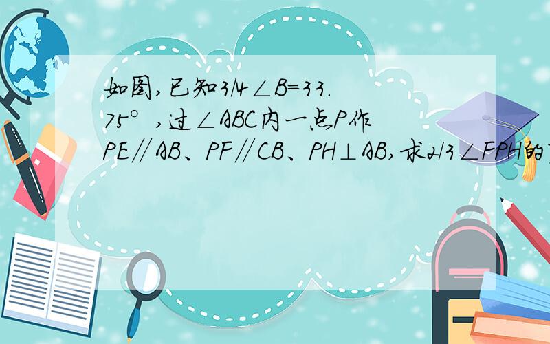 如图,已知3/4∠B=33.75°,过∠ABC内一点P作PE∥AB、PF∥CB、PH⊥AB,求2/3∠FPH的度数