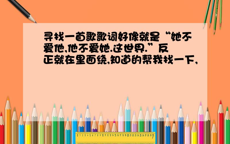 寻找一首歌歌词好像就是“她不爱他,他不爱她.这世界.”反正就在里面绕,知道的帮我找一下,