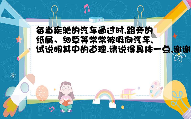 每当疾驰的汽车通过时,路旁的纸屑、细草等常常被吸向汽车,试说明其中的道理.请说得具体一点,谢谢.