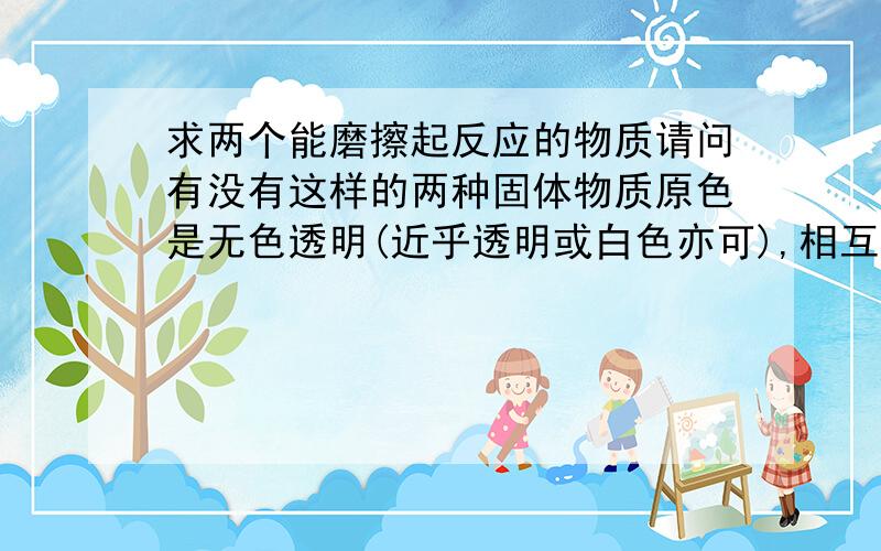 求两个能磨擦起反应的物质请问有没有这样的两种固体物质原色是无色透明(近乎透明或白色亦可),相互磨擦后会有颜色变化(即其中一种或两种物质会改变颜色),请注意两种物质是固态的.液态