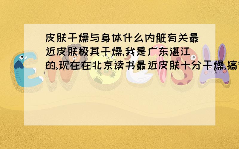 皮肤干燥与身体什么内脏有关最近皮肤极其干燥,我是广东湛江的,现在在北京读书最近皮肤十分干燥,搞得全身像绷紧一样,扭一下身子就疼,我以为到了5月就会好,可是到现在为止这情况还没有