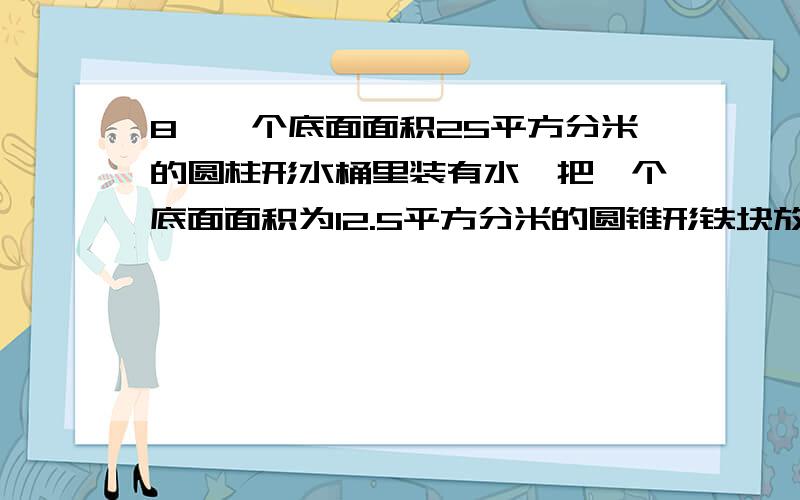 8、一个底面面积25平方分米的圆柱形水桶里装有水,把一个底面面积为12.5平方分米的圆锥形铁块放入水中水面升高3分米,小红说圆锥的高是6分米,她说的对吗答得好，再加100分！