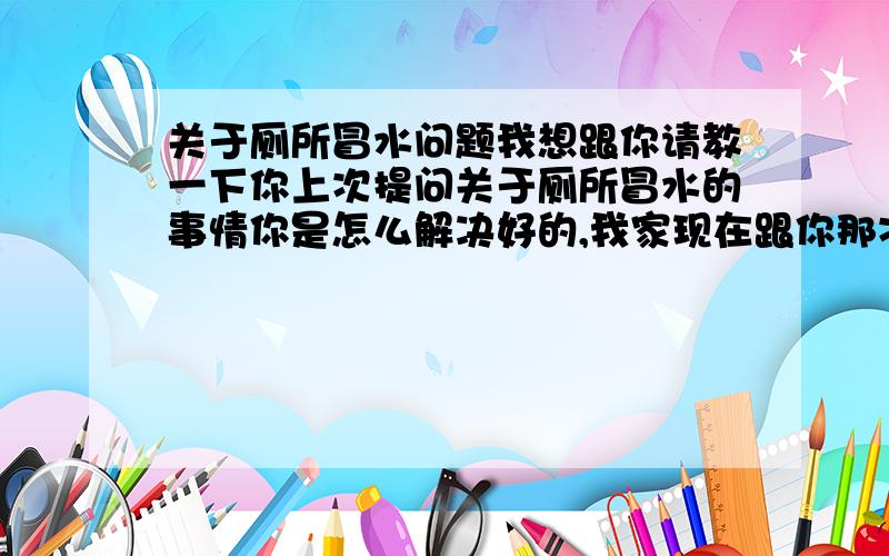 关于厕所冒水问题我想跟你请教一下你上次提问关于厕所冒水的事情你是怎么解决好的,我家现在跟你那次的情况一模一样.