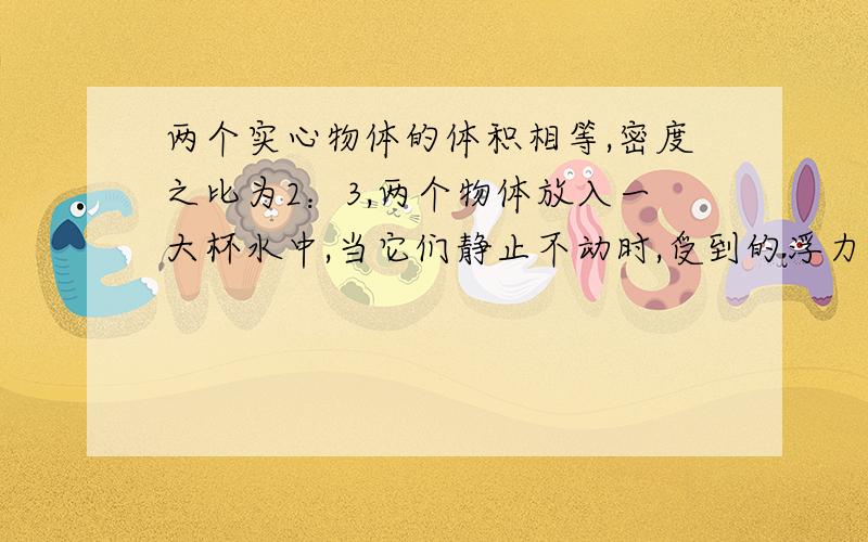 两个实心物体的体积相等,密度之比为2：3,两个物体放入一大杯水中,当它们静止不动时,受到的浮力不可能一定不可能为（ ）A、1：1 B、2：3 C、4：5 D、1：2