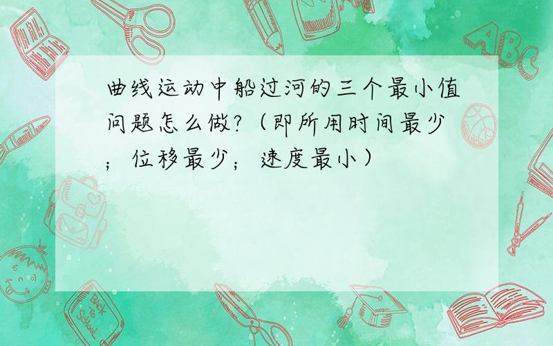 曲线运动中船过河的三个最小值问题怎么做?（即所用时间最少；位移最少；速度最小）