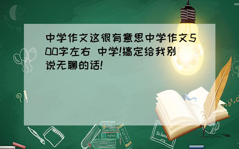 中学作文这很有意思中学作文500字左右 中学!搞定给我别说无聊的话!