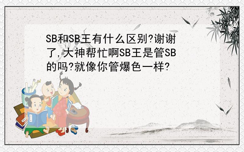 SB和SB王有什么区别?谢谢了,大神帮忙啊SB王是管SB的吗?就像你管爆色一样?