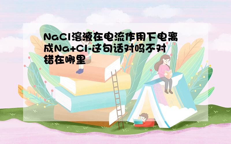 NaCl溶液在电流作用下电离成Na+Cl-这句话对吗不对错在哪里