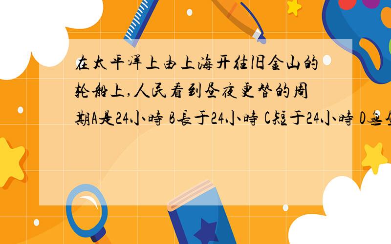 在太平洋上由上海开往旧金山的轮船上,人民看到昼夜更替的周期A是24小时 B长于24小时 C短于24小时 D无昼夜更替