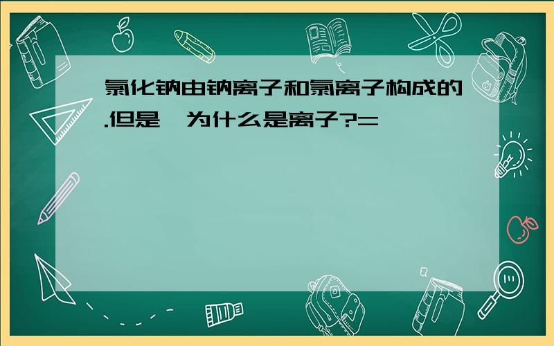 氯化钠由钠离子和氯离子构成的.但是,为什么是离子?=