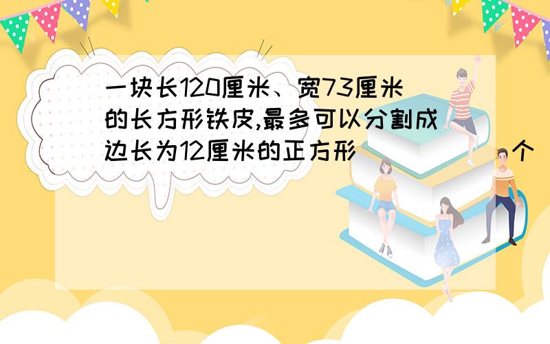 一块长120厘米、宽73厘米的长方形铁皮,最多可以分割成边长为12厘米的正方形______个