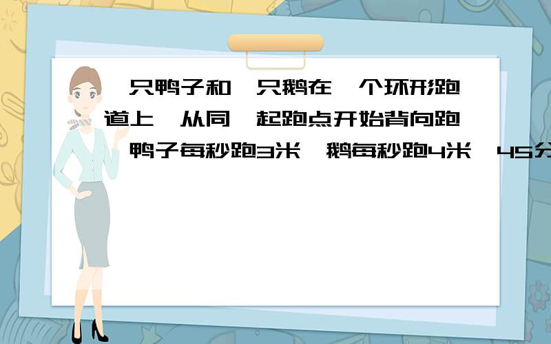 一只鸭子和一只鹅在一个环形跑道上,从同一起跑点开始背向跑,鸭子每秒跑3米,鹅每秒跑4米,45分钟后首次会合,然后他们同向继续跑,要经过多少秒再次会合?