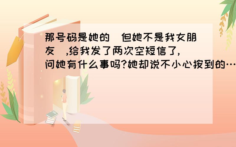 那号码是她的(但她不是我女朋友),给我发了两次空短信了,问她有什么事吗?她却说不小心按到的……啊啊、怎么那么多不小心啊?