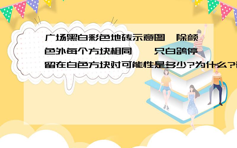 广场黑白彩色地砖示意图,除颜色外每个方块相同,一只白鸽停留在白色方块对可能性是多少?为什么?请说出来