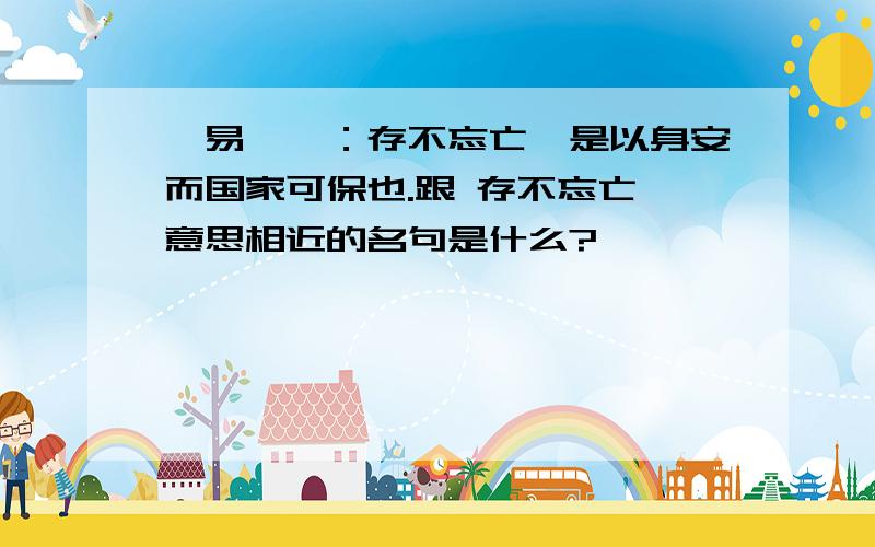 《易》曰：存不忘亡,是以身安而国家可保也.跟 存不忘亡 意思相近的名句是什么?