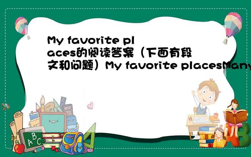 My favorite places的阅读答案（下面有段文和问题）My favorite placesMany people have favorite places they like to go to when they are feeling sad or bored.I have some favorite places that I go to as I can.There are three places that I li