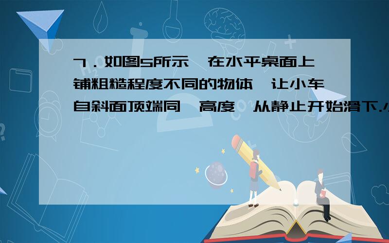 7．如图5所示,在水平桌面上铺粗糙程度不同的物体,让小车自斜面顶端同一高度、从静止开始滑下.小车在不同表面运动的距离见下表．通过探究,我们可以反驳如下说法中的哪条（ ）图5表面