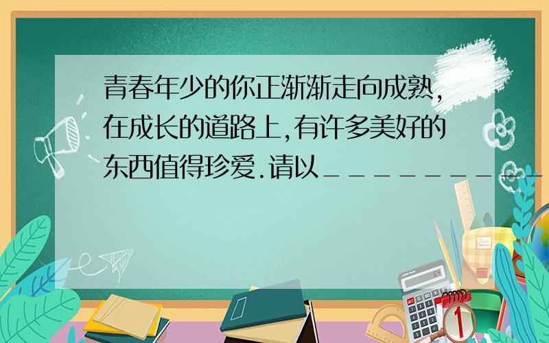 青春年少的你正渐渐走向成熟,在成长的道路上,有许多美好的东西值得珍爱.请以___________,我的珍爱为题写一篇文章----要有自己的亲身经历或体验；不少于600字