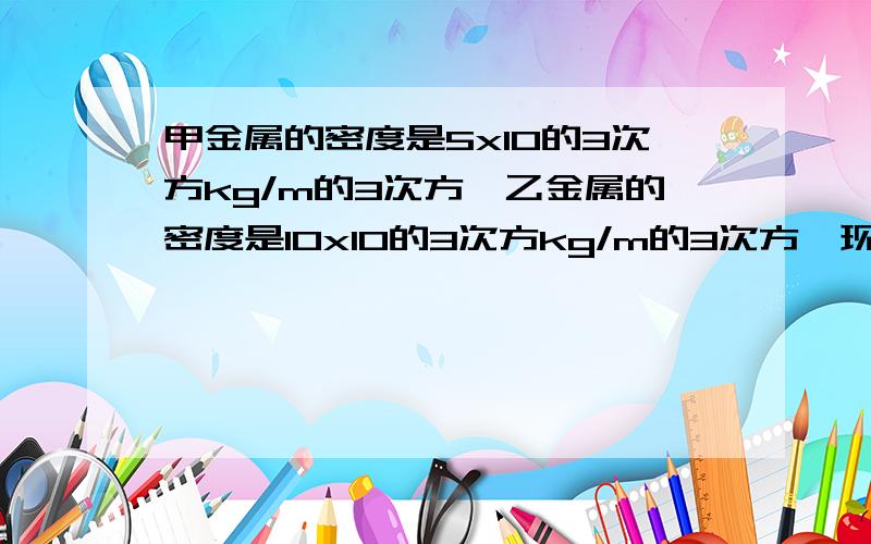 甲金属的密度是5x10的3次方kg/m的3次方,乙金属的密度是10x10的3次方kg/m的3次方,现将甲乙两种金属按2：3的体积比例混合,求混合后金属的密度要过程一纸空瓶的质量为300g，装满水后，总质量为8