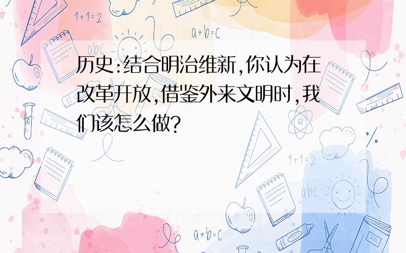 历史:结合明治维新,你认为在改革开放,借鉴外来文明时,我们该怎么做?