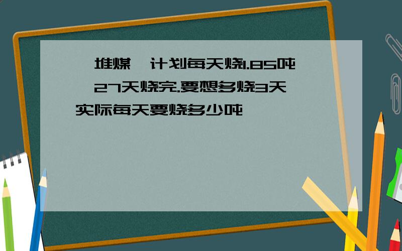 一堆煤,计划每天烧1.85吨,27天烧完.要想多烧3天,实际每天要烧多少吨