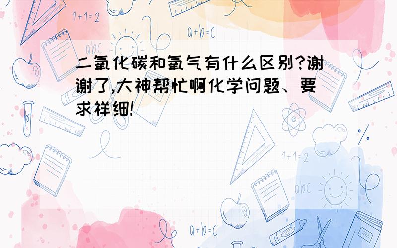 二氧化碳和氧气有什么区别?谢谢了,大神帮忙啊化学问题、要求祥细!