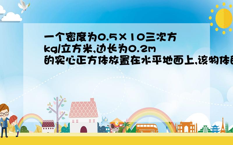 一个密度为0.5×10三次方kg/立方米,边长为0.2m的实心正方体放置在水平地面上,该物体的质量是 kg,它对地面的压力大小是 N,对地面的压强是 Pa.（取g=10N/kg)