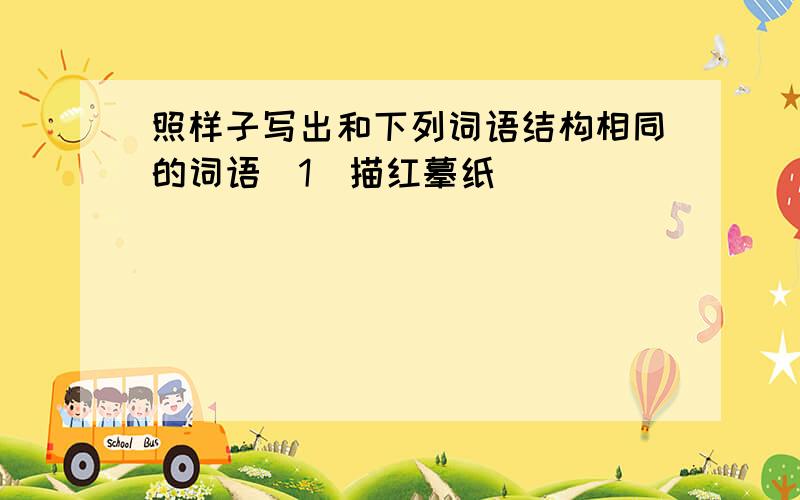 照样子写出和下列词语结构相同的词语（1）描红摹纸___________ ___________四个字的