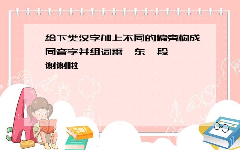 给下类汉字加上不同的偏旁构成同音字并组词番  东  段 谢谢啦