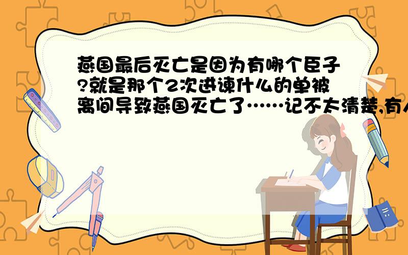 燕国最后灭亡是因为有哪个臣子?就是那个2次进谏什么的单被离间导致燕国灭亡了……记不太清楚,有人知道吗?