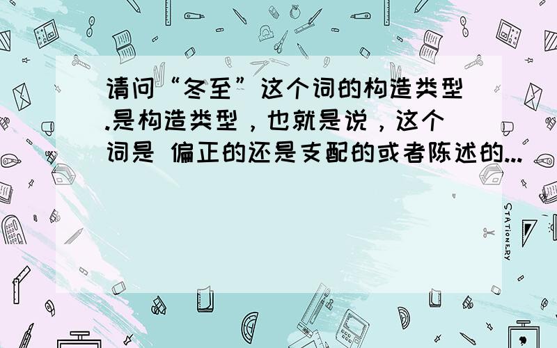 请问“冬至”这个词的构造类型.是构造类型，也就是说，这个词是 偏正的还是支配的或者陈述的...